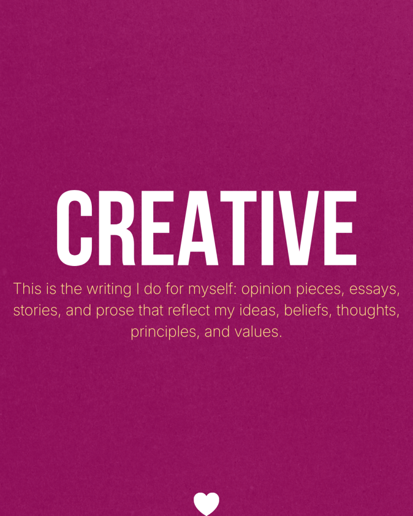 Creative - This is the writing I do for myself: opinion pieces, essays, stories, and prose that reflect my ideas, beliefs, thoughts, principles, and values.